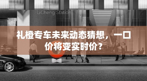 禮橙專車未來動態(tài)猜想，價格模式轉變，一口價或轉向實時計價？